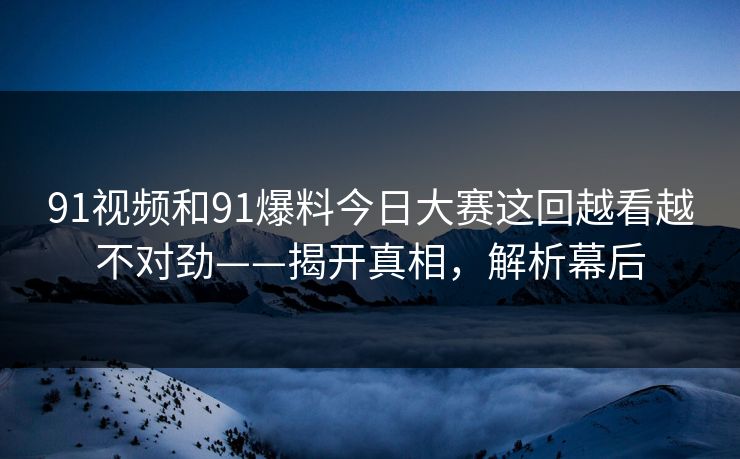 91视频和91爆料今日大赛这回越看越不对劲——揭开真相,解析幕后 91视频和91爆料今日大赛这回越看越不对劲——揭开真相,解析幕后