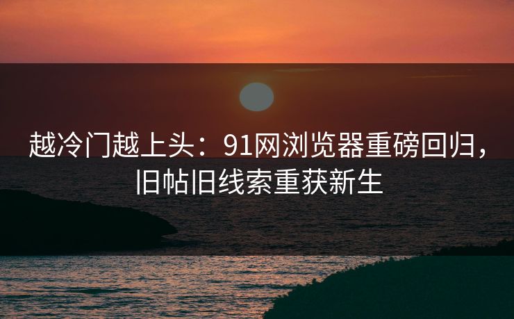 越冷门越上头：91网浏览器重磅回归，旧帖旧线索重获新生